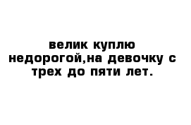 велик куплю недорогой,на девочку с трех до пяти лет.